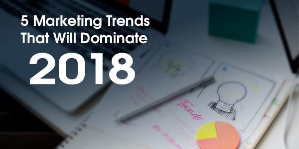 5 Marketing Trends That Will Dominate 2018